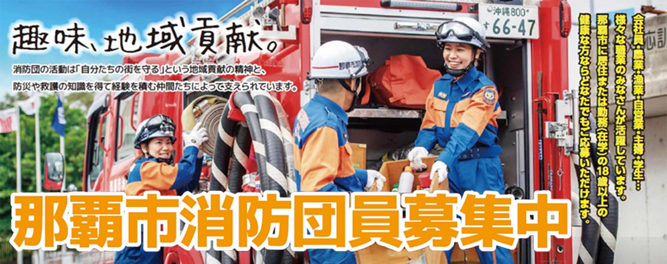 消防団員募集中　会社員・農業・漁業・自営業・主婦・学生、様々な職業の方が活躍　那覇市に居住または勤務（在学）の18歳以上の健康な方ならどなたでもご応募可能　「趣味、地域 貢献」消防団の活動は「自分たちの街を守る」という地域貢献の精神、防災や救護の知識を得て経験を積む仲間によって支えられています