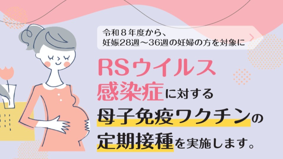 令和8年度から、妊娠28週～36週の妊婦の方を対象にRSウイルス感染症に対する母子免疫ワクチンの定期接種を実施します。