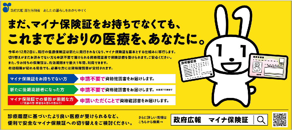 まだ、マイナ保険証をお持ちでなくても、これまでどおりの医療を、あなたに。マイナ保険証をお持ちでない方：申請不要で資格確認書をお届けします。新たに後期高齢者になった方：申請不要で資格確認書をお届けします。マイナ保険証での受診が困難な方：申請いただくことで資格確認書をお届けします。