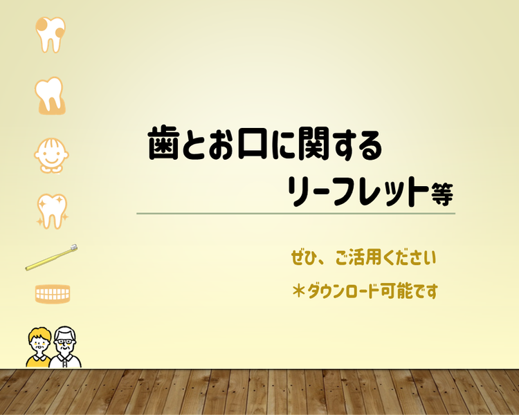 歯とお口に関するリーフレットを集めました ぜひ、ご活用ください *ダウンロード可能です