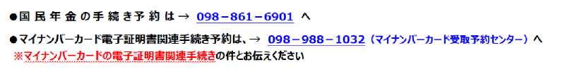 国民年金の手続き予約は、098-861-6901へ マイナンバーカード電子証明書関連手続き予約は、098-988-1032(マイナンバーカード受取予約センター)へ※マイナンバーカードの電子証明書関連手続きとお伝えください。